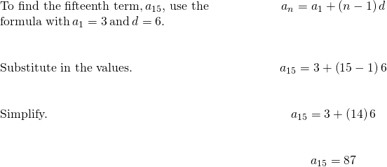 \begin{array}{cccc}\text{To find the fifteenth term,}\phantom{\rule{0.2em}{0ex}}{a}_{15},\phantom{\rule{0.2em}{0ex}}\text{use the}\hfill & & & \hfill \phantom{\rule{3em}{0ex}}{a}_{n}={a}_{1}+\left(n-1\right)d\hfill \\ \text{formula with}\phantom{\rule{0.2em}{0ex}}{a}_{1}=3\phantom{\rule{0.2em}{0ex}}\text{and}\phantom{\rule{0.2em}{0ex}}d=6\text{.}\hfill & & & \\ \\ \\ \text{Substitute in the values.}\hfill & & & \hfill \phantom{\rule{3em}{0ex}}{a}_{15}=3+\left(15-1\right)6\hfill \\ \\ \\ \text{Simplify.}\hfill & & & \hfill \phantom{\rule{3em}{0ex}}{a}_{15}=3+\left(14\right)6\hfill \\ \\ \\ & & & \hfill \phantom{\rule{3em}{0ex}}{a}_{15}=87\hfill \end{array}