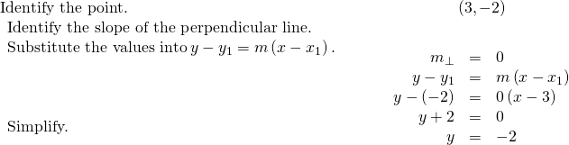 \begin{array}{cccc}\text{Identify the point.}\hfill & & & \hfill \left(3,-2\right)\hfill \\ \begin{array}{c}\text{Identify the slope of the perpendicular line.}\hfill \\ \text{Substitute the values into}\phantom{\rule{0.2em}{0ex}}y-{y}_{1}=m\left(x-{x}_{1}\right).\hfill \\ \\ \\ \\ \text{Simplify.}\hfill \\ \\ \\ \end{array}\hfill & & & \hfill \begin{array}{ccc}\hfill {m}_{\perp }& =\hfill & 0\hfill \\ \hfill y-{y}_{1}& =\hfill & m\left(x-{x}_{1}\right)\hfill \\ \hfill y-\left(-2\right)& =\hfill & 0\left(x-3\right)\hfill \\ \hfill y+2& =\hfill & 0\hfill \\ \hfill y& =\hfill & -2\hfill \end{array}\hfill \end{array}
