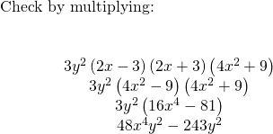 \begin{array}{c}\text{Check by multiplying:}\hfill \\ \\ \\ \hfill \phantom{\rule{4em}{0ex}}3{y}^{2}\left(2x-3\right)\left(2x+3\right)\left(4{x}^{2}+9\right)\hfill \\ \hfill \phantom{\rule{4em}{0ex}}3{y}^{2}\left(4{x}^{2}-9\right)\left(4{x}^{2}+9\right)\hfill \\ \hfill \phantom{\rule{4em}{0ex}}3{y}^{2}\left(16{x}^{4}-81\right)\hfill \\ \hfill \phantom{\rule{4em}{0ex}}48{x}^{4}{y}^{2}-243{y}^{2}✓\hfill \end{array}