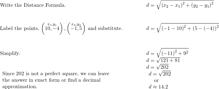 \begin{array}{cccccc}\text{Write the Distance Formula.}\hfill & & & & & d=\sqrt{{\left({x}_{2}-{x}_{1}\right)}^{2}+{\left({y}_{2}-{y}_{1}\right)}^{2}}\hfill \\ \\ \\ \text{Label the points,}\phantom{\rule{0.2em}{0ex}}\left(\stackrel{{x}_{1},{y}_{1}}{10,-4}\right),\left(\stackrel{{x}_{2},{y}_{2}}{-1,5}\right)\phantom{\rule{0.2em}{0ex}}\text{and substitute.}\hfill & & & & & d=\sqrt{{\left(-1-10\right)}^{2}+{\left(5-\left(-4\right)\right)}^{2}}\hfill \\ \\ \\ \text{Simplify.}\hfill & & & & & d=\sqrt{{\left(-11\right)}^{2}+{9}^{2}}\hfill \\ & & & & & d=\sqrt{121+81}\hfill \\ & & & & & d=\sqrt{202}\hfill \\ \begin{array}{c}\text{Since 202 is not a perfect square, we can leave}\hfill \\ \text{the answer in exact form or find a decimal}\hfill \\ \text{approximation.}\hfill \end{array}\hfill & & & & & \begin{array}{c}d=\sqrt{202}\hfill \\ \phantom{\rule{1em}{0ex}}\text{or}\hfill \\ d\approx 14.2\hfill \end{array}\hfill \end{array}