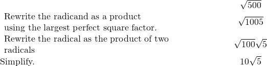 \begin{array}{cccc}& & & \hfill \phantom{\rule{4em}{0ex}}\sqrt{500}\hfill \\ \begin{array}{c}\text{Rewrite the radicand as a product}\hfill \\ \text{using the largest perfect square factor.}\hfill \end{array}\hfill & & & \hfill \phantom{\rule{4em}{0ex}}\sqrt{100·5}\hfill \\ \begin{array}{c}\text{Rewrite the radical as the product of two}\hfill \\ \text{radicals}\hfill \end{array}\hfill & & & \hfill \phantom{\rule{4em}{0ex}}\sqrt{100}·\sqrt{5}\hfill \\ \text{Simplify.}\hfill & & & \hfill \phantom{\rule{4em}{0ex}}10\sqrt{5}\hfill \end{array}