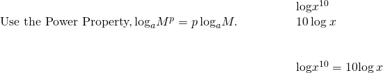 \begin{array}{cccc}& & & \phantom{\rule{2em}{0ex}}\text{log}{x}^{10}\hfill \\ \text{Use the Power Property,}\phantom{\rule{0.2em}{0ex}}{\text{log}}_{a}{M}^{p}=p\phantom{\rule{0.2em}{0ex}}{\text{log}}_{a}M.\hfill & & & \phantom{\rule{2em}{0ex}}10\phantom{\rule{0.2em}{0ex}}\text{log}\phantom{\rule{0.2em}{0ex}}x\hfill \\ \\ \\ & & & \phantom{\rule{2em}{0ex}}\text{log}{x}^{10}=10\text{log}\phantom{\rule{0.2em}{0ex}}x\hfill \end{array}