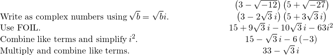 \begin{array}{cccc}& & & \hfill \phantom{\rule{4em}{0ex}}\left(3-\sqrt{-12}\right)\left(5+\sqrt{-27}\right)\hfill \\ \text{Write as complex numbers using}\phantom{\rule{0.2em}{0ex}}\sqrt{\text{−}b}=\sqrt{b}i.\hfill & & & \hfill \phantom{\rule{4em}{0ex}}\left(3-2\sqrt{3}\phantom{\rule{0.2em}{0ex}}i\right)\left(5+3\sqrt{3}\phantom{\rule{0.2em}{0ex}}i\right)\hfill \\ \text{Use FOIL.}\hfill & & & \hfill \phantom{\rule{4em}{0ex}}15+9\sqrt{3}\phantom{\rule{0.2em}{0ex}}i-10\sqrt{3}\phantom{\rule{0.2em}{0ex}}i-6·3{i}^{2}\hfill \\ \text{Combine like terms and simplify}\phantom{\rule{0.2em}{0ex}}{i}^{2}.\hfill & & & \hfill \phantom{\rule{4em}{0ex}}15-\sqrt{3}\phantom{\rule{0.2em}{0ex}}i-6·\left(-3\right)\hfill \\ \text{Multiply and combine like terms.}\hfill & & & \hfill \phantom{\rule{4em}{0ex}}33-\sqrt{3}\phantom{\rule{0.2em}{0ex}}i\hfill \end{array}