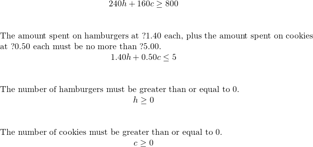 \begin{array}{c}\hfill 240h+160c\ge 800\hfill \\ \\ \\ \phantom{\rule{3em}{0ex}}\text{The amount spent on hamburgers at ?1.40 each, plus the amount spent on cookies}\hfill \\ \phantom{\rule{3em}{0ex}}\text{at ?0.50 each must be no more than ?5.00.}\hfill \\ \hfill 1.40h+0.50c\le 5\hfill \\ \\ \\ \phantom{\rule{3em}{0ex}}\text{The number of hamburgers must be greater than or equal to 0.}\hfill \\ \hfill h\ge 0\hfill \\ \\ \\ \phantom{\rule{3em}{0ex}}\text{The number of cookies must be greater than or equal to 0.}\hfill \\ \hfill c\ge 0\hfill \end{array}
