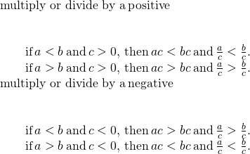 \begin{array}{c}\text{multiply or divide by a}\phantom{\rule{0.2em}{0ex}}\mathbf{\text{positive}}\hfill \\ \\ \\ \phantom{\rule{2em}{0ex}}\text{if}\phantom{\rule{0.2em}{0ex}}a<b\phantom{\rule{0.2em}{0ex}}\text{and}\phantom{\rule{0.2em}{0ex}}c>0,\phantom{\rule{0.2em}{0ex}}\text{then}\phantom{\rule{0.2em}{0ex}}ac<bc\phantom{\rule{0.2em}{0ex}}\text{and}\phantom{\rule{0.2em}{0ex}}\frac{a}{c}<\frac{b}{c}.\hfill \\ \phantom{\rule{2em}{0ex}}\text{if}\phantom{\rule{0.2em}{0ex}}a>b\phantom{\rule{0.2em}{0ex}}\text{and}\phantom{\rule{0.2em}{0ex}}c>0,\phantom{\rule{0.2em}{0ex}}\text{then}\phantom{\rule{0.2em}{0ex}}ac>bc\phantom{\rule{0.2em}{0ex}}\text{and}\phantom{\rule{0.2em}{0ex}}\frac{a}{c}>\frac{b}{c}.\hfill \\ \text{multiply or divide by a}\phantom{\rule{0.2em}{0ex}}\mathbf{\text{negative}}\hfill \\ \\ \\ \phantom{\rule{2em}{0ex}}\text{if}\phantom{\rule{0.2em}{0ex}}a<b\phantom{\rule{0.2em}{0ex}}\text{and}\phantom{\rule{0.2em}{0ex}}c<0,\phantom{\rule{0.2em}{0ex}}\text{then}\phantom{\rule{0.2em}{0ex}}ac>bc\phantom{\rule{0.2em}{0ex}}\text{and}\phantom{\rule{0.2em}{0ex}}\frac{a}{c}>\frac{b}{c}.\hfill \\ \phantom{\rule{2em}{0ex}}\text{if}\phantom{\rule{0.2em}{0ex}}a>b\phantom{\rule{0.2em}{0ex}}\text{and}\phantom{\rule{0.2em}{0ex}}c<0,\phantom{\rule{0.2em}{0ex}}\text{then}\phantom{\rule{0.2em}{0ex}}ac<bc\phantom{\rule{0.2em}{0ex}}\text{and}\phantom{\rule{0.2em}{0ex}}\frac{a}{c}<\frac{b}{c}.\hfill \end{array}