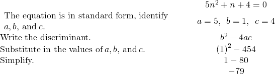 \begin{array}{cccc}& & & \hfill 5{n}^{2}+n+4=0\hfill \\ \begin{array}{c}\text{The equation is in standard form, identify}\hfill \\ a,b,\phantom{\rule{0.2em}{0ex}}\text{and}\phantom{\rule{0.2em}{0ex}}c.\hfill \end{array}\hfill & & & \hfill a=5,\phantom{\rule{0.5em}{0ex}}b=1,\phantom{\rule{0.5em}{0ex}}c=4\hfill \\ \text{Write the discriminant.}\hfill & & & \hfill {b}^{2}-4ac\hfill \\ \text{Substitute in the values of}\phantom{\rule{0.2em}{0ex}}a,b,\phantom{\rule{0.2em}{0ex}}\text{and}\phantom{\rule{0.2em}{0ex}}c.\hfill & & & \hfill {\left(1\right)}^{2}-4·5·4\hfill \\ \text{Simplify.}\hfill & & & \hfill 1-80\hfill \\ & & & \hfill -79\hfill \end{array}
