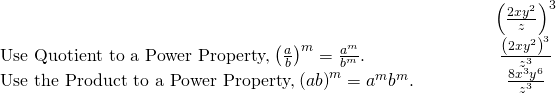 \begin{array}{cccccc}& & & & & \hfill {\left(\frac{2x{y}^{2}}{z}\right)}^{3}\hfill \\ \text{Use Quotient to a Power Property,}\phantom{\rule{0.2em}{0ex}}{\left(\frac{a}{b}\right)}^{m}=\frac{{a}^{m}}{{b}^{m}}.\hfill & & & & & \hfill \frac{{\left(2x{y}^{2}\right)}^{3}}{{z}^{3}}\hfill \\ \text{Use the Product to a Power Property,}\phantom{\rule{0.2em}{0ex}}{\left(ab\right)}^{m}={a}^{m}{b}^{m}.\hfill & & & & & \hfill \frac{8{x}^{3}{y}^{6}}{{z}^{3}}\hfill \end{array}