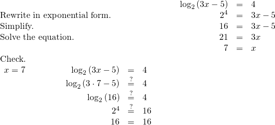 \begin{array}{cccccc}& & & \hfill {\mathrm{log}}_{2}\left(3x-5\right)& =\hfill & 4\hfill \\ \text{Rewrite in exponential form.}\hfill & & & \hfill {2}^{4}& =\hfill & 3x-5\hfill \\ \text{Simplify.}\hfill & & & \hfill 16& =\hfill & 3x-5\hfill \\ \text{Solve the equation.}\hfill & & & \hfill 21& =\hfill & 3x\hfill \\ & & & \hfill 7& =\hfill & x\hfill \\ \text{Check.}\hfill & & & & & \\ \begin{array}{cccccccc}x=7\hfill & & & & & \hfill {\mathrm{log}}_{2}\left(3x-5\right)& =\hfill & 4\hfill \\ & & & & & \hfill {\mathrm{log}}_{2}\left(3\cdot 7-5\right)& \stackrel{?}{=}\hfill & 4\hfill \\ & & & & & \hfill {\mathrm{log}}_{2}\left(16\right)& \stackrel{?}{=}\hfill & 4\hfill \\ & & & & & \hfill {2}^{4}& \stackrel{?}{=}\hfill & 16\hfill \\ & & & & & \hfill 16& =\hfill & 16✓\hfill \end{array}\hfill \end{array}
