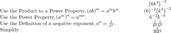 \begin{array}{cccccc}& & & & & \hfill {\left(6{k}^{3}\right)}^{-2}\hfill \\ \text{Use the Product to a Power Property,}\phantom{\rule{0.2em}{0ex}}{\left(ab\right)}^{m}={a}^{m}{b}^{m}.\hfill & & & & & \hfill {\left(6\right)}^{-2}{\left({k}^{3}\right)}^{-2}\hfill \\ \text{Use the Power Property,}\phantom{\rule{0.2em}{0ex}}{\left({a}^{m}\right)}^{n}={a}^{m·n}.\hfill & & & & & \hfill {6}^{-2}{k}^{-6}\hfill \\ \text{Use the Definition of a negative exponent,}\phantom{\rule{0.2em}{0ex}}{a}^{\text{−}n}=\frac{1}{{a}^{n}}.\hfill & & & & & \hfill \frac{1}{{6}^{2}}·\frac{1}{{k}^{6}}\hfill \\ \text{Simplify.}\hfill & & & & & \hfill \frac{1}{36{k}^{6}}\hfill \end{array}
