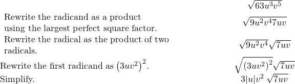 \begin{array}{cccc}& & & \hfill \phantom{\rule{4em}{0ex}}\sqrt{63{u}^{3}{v}^{5}}\hfill \\ \begin{array}{c}\text{Rewrite the radicand as a product}\hfill \\ \text{using the largest perfect square factor.}\hfill \end{array}\hfill & & & \hfill \phantom{\rule{4em}{0ex}}\sqrt{9{u}^{2}{v}^{4}·7uv}\hfill \\ \begin{array}{c}\text{Rewrite the radical as the product of two}\hfill \\ \text{radicals.}\hfill \end{array}\hfill & & & \hfill \phantom{\rule{4em}{0ex}}\sqrt{9{u}^{2}{v}^{4}}·\sqrt{7uv}\hfill \\ \text{Rewrite the first radicand as}\phantom{\rule{0.2em}{0ex}}{\left(3u{v}^{2}\right)}^{2}.\hfill & & & \hfill \phantom{\rule{4em}{0ex}}\sqrt{{\left(3u{v}^{2}\right)}^{2}}·\sqrt{7uv}\hfill \\ \text{Simplify.}\hfill & & & \hfill \phantom{\rule{4em}{0ex}}3|u|{v}^{2}\phantom{\rule{0.2em}{0ex}}\sqrt{7uv}\hfill \end{array}