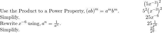 \begin{array}{cccccc}& & & & & \hfill {\left(5{x}^{-3}\right)}^{2}\hfill \\ \text{Use the Product to a Power Property,}\phantom{\rule{0.2em}{0ex}}{\left(ab\right)}^{m}={a}^{m}{b}^{m}.\hfill & & & & & \hfill {5}^{2}{\left({x}^{-3}\right)}^{2}\hfill \\ \text{Simplify.}\hfill & & & & & \hfill 25·{x}^{-6}\hfill \\ \text{Rewrite}\phantom{\rule{0.2em}{0ex}}{x}^{-6}\phantom{\rule{0.2em}{0ex}}\text{using,}\phantom{\rule{0.2em}{0ex}}{a}^{\text{−}n}=\frac{1}{{a}^{n}}.\hfill & & & & & \hfill 25·\frac{1}{{x}^{6}}\hfill \\ \text{Simplify.}\hfill & & & & & \hfill \frac{25}{{x}^{6}}\hfill \end{array}