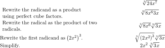 \begin{array}{cccc}& & & \hfill \phantom{\rule{4em}{0ex}}\sqrt[3]{24{x}^{7}}\hfill \\ \begin{array}{c}\text{Rewrite the radicand as a product}\hfill \\ \text{using perfect cube factors.}\hfill \end{array}\hfill & & & \hfill \phantom{\rule{4em}{0ex}}\sqrt[3]{8{x}^{6}·3x}\hfill \\ \begin{array}{c}\text{Rewrite the radical as the product of two}\hfill \\ \text{radicals.}\hfill \end{array}\hfill & & & \hfill \phantom{\rule{4em}{0ex}}\sqrt[3]{8{x}^{6}}·\sqrt[3]{{3}^{}x}\hfill \\ \text{Rewrite the first radicand as}\phantom{\rule{0.2em}{0ex}}{\left(2{x}^{2}\right)}^{3}.\hfill & & & \hfill \phantom{\rule{4em}{0ex}}\sqrt[3]{{\left({2}^{}{x}^{2}\right)}^{3}}·\sqrt[3]{{3}^{}x}\hfill \\ \text{Simplify.}\hfill & & & \hfill \phantom{\rule{4em}{0ex}}2{x}^{2}\phantom{\rule{0.2em}{0ex}}\sqrt[3]{{3}^{}x}\hfill \end{array}