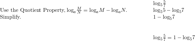\begin{array}{cccc}& & & \phantom{\rule{2em}{0ex}}{\text{log}}_{5}\frac{5}{7}\hfill \\ \text{Use the Quotient Property,}\phantom{\rule{0.2em}{0ex}}{\text{log}}_{a}\frac{M}{N}={\text{log}}_{a}M-{\text{log}}_{a}N.\hfill & & & \phantom{\rule{2em}{0ex}}{\text{log}}_{5}5-{\text{log}}_{5}7\hfill \\ \text{Simplify.}\hfill & & & \phantom{\rule{2em}{0ex}}1-{\text{log}}_{5}7\hfill \\ \\ \\ & & & \phantom{\rule{2em}{0ex}}{\text{log}}_{5}\frac{5}{7}=1-{\text{log}}_{5}7\hfill \end{array}