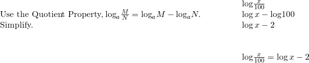 \begin{array}{cccc}& & & \phantom{\rule{2em}{0ex}}\text{log}\frac{x}{100}\hfill \\ \text{Use the Quotient Property,}\phantom{\rule{0.2em}{0ex}}{\text{log}}_{a}\frac{M}{N}={\text{log}}_{a}M-{\text{log}}_{a}N.\hfill & & & \phantom{\rule{2em}{0ex}}\text{log}\phantom{\rule{0.2em}{0ex}}x-\text{log}100\hfill \\ \text{Simplify.}\hfill & & & \phantom{\rule{2em}{0ex}}\text{log}\phantom{\rule{0.2em}{0ex}}x-2\hfill \\ \\ \\ & & & \phantom{\rule{2em}{0ex}}\text{log}\frac{x}{100}=\text{log}\phantom{\rule{0.2em}{0ex}}x-2\hfill \end{array}