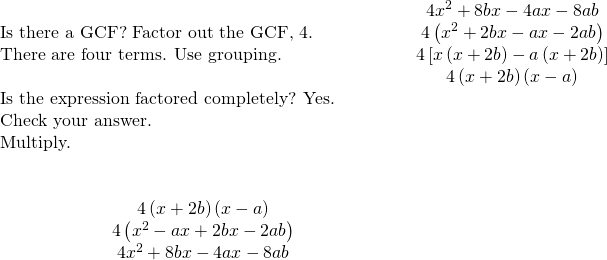 \begin{array}{cccccc}& & & & & \hfill 4{x}^{2}+8bx-4ax-8ab\hfill \\ \text{Is there a GCF? Factor out the GCF, 4.}\hfill & & & & & \hfill 4\left({x}^{2}+2bx-ax-2ab\right)\hfill \\ \text{There are four terms. Use grouping.}\hfill & & & & & \hfill 4\left[x\left(x+2b\right)-a\left(x+2b\right)\right]\hfill \\ & & & & & \hfill 4\left(x+2b\right)\left(x-a\right)\hfill \\ \text{Is the expression factored completely? Yes.}\hfill & & & & & \\ \text{Check your answer.}\hfill & & & & & \\ \text{Multiply.}\hfill & & & & & \\ \\ \\ \hfill \phantom{\rule{4em}{0ex}}4\left(x+2b\right)\left(x-a\right)\hfill & & & & & \\ \hfill \phantom{\rule{4em}{0ex}}4\left({x}^{2}-ax+2bx-2ab\right)\hfill & & & & & \\ \hfill \phantom{\rule{4em}{0ex}}4{x}^{2}+8bx-4ax-8ab✓\hfill & & & & & \end{array}