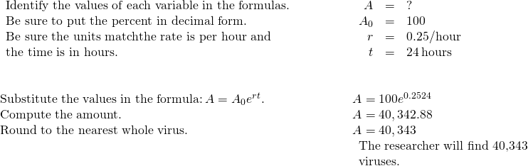 \begin{array}{cccccc}\begin{array}{c}\text{Identify the values of each variable in the formulas.}\hfill \\ \text{Be sure to put the percent in decimal form.}\hfill \\ \text{Be sure the units match—the rate is per hour and}\hfill \\ \text{the time is in hours.}\hfill \end{array}\hfill & & & & & \begin{array}{ccc}\hfill A& =\hfill & ?\hfill \\ \hfill {A}_{0}& =\hfill & 100\hfill \\ \hfill r& =\hfill & 0.25\text{/hour}\hfill \\ \hfill t& =\hfill & 24\phantom{\rule{0.2em}{0ex}}\text{hours}\hfill \end{array}\hfill \\ \\ \\ \text{Substitute the values in the formula:}\phantom{\rule{0.2em}{0ex}}A={A}_{0}{e}^{rt}.\hfill & & & & & A=100{e}^{0.25·24}\hfill \\ \text{Compute the amount.}\hfill & & & & & A=40,342.88\hfill \\ \text{Round to the nearest whole virus.}\hfill & & & & & A=40,343\hfill \\ & & & & & \begin{array}{c}\text{The researcher will find 40,343}\hfill \\ \text{viruses.}\hfill \end{array}\hfill \end{array}