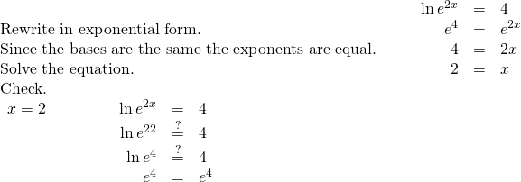 \begin{array}{cccccc}& & & \hfill \mathrm{ln}\phantom{\rule{0.2em}{0ex}}{e}^{2x}& =\hfill & 4\hfill \\ \text{Rewrite in exponential form.}\hfill & & & \hfill {e}^{4}& =\hfill & {e}^{2x}\hfill \\ \text{Since the bases are the same the exponents are equal.}\hfill & & & \hfill 4& =\hfill & 2x\hfill \\ \text{Solve the equation.}\hfill & & & \hfill 2& =\hfill & x\hfill \\ \text{Check.}\hfill & & & & & \\ \begin{array}{cccccccc}x=2\hfill & & & & & \hfill \mathrm{ln}\phantom{\rule{0.2em}{0ex}}{e}^{2x}& =\hfill & 4\hfill \\ & & & & & \hfill \mathrm{ln}\phantom{\rule{0.2em}{0ex}}{e}^{2·2}& \stackrel{?}{=}\hfill & 4\hfill \\ & & & & & \hfill \mathrm{ln}\phantom{\rule{0.2em}{0ex}}{e}^{4}& \stackrel{?}{=}\hfill & 4\hfill \\ & & & & & \hfill {e}^{4}& =\hfill & {e}^{4}✓\hfill \end{array}\hfill \end{array}
