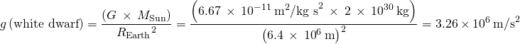 \[g\left(\text{white dwarf}\right)=\frac{\left(G\phantom{\rule{0.2em}{0ex}}\times\phantom{\rule{0.2em}{0ex}}{M}_{\text{Sun}}\right)}{{R}_{\text{Earth}}{}^{2}}=\frac{\left(6.67\phantom{\rule{0.2em}{0ex}}\times\phantom{\rule{0.2em}{0ex}}{10}^{-11}\phantom{\rule{0.2em}{0ex}}{\text{m}}^{2}{\text{/kg s}}^{2}\phantom{\rule{0.2em}{0ex}}\times\phantom{\rule{0.2em}{0ex}}2\phantom{\rule{0.2em}{0ex}}\times\phantom{\rule{0.2em}{0ex}}{10}^{30}\phantom{\rule{0.2em}{0ex}}\text{kg}\right)}{{\left(6.4\phantom{\rule{0.2em}{0ex}}\times\phantom{\rule{0.2em}{0ex}}{10}^{6}\phantom{\rule{0.2em}{0ex}}\text{m}\right)}^{2}}=3.26\phantom{\rule{0.2em}{0ex}}\times\phantom{\rule{0.2em}{0ex}}{10}^{6}\phantom{\rule{0.2em}{0ex}}{\text{m/s}}^{2}\]