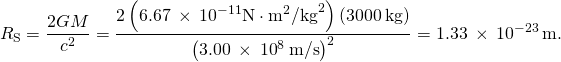 \[{R}_{\text{S}}=\frac{2GM}{{c}^{2}}=\frac{2\left(6.67\phantom{\rule{0.2em}{0ex}}\times\phantom{\rule{0.2em}{0ex}}{10}^{-11}\text{N}\cdot{\text{m}}^{2}{\text{/kg}}^{2}\right)\left(3000\phantom{\rule{0.2em}{0ex}}\text{kg}\right)}{{\left(3.00\phantom{\rule{0.2em}{0ex}}\times\phantom{\rule{0.2em}{0ex}}{10}^{8}\phantom{\rule{0.2em}{0ex}}\text{m/s}\right)}^{2}}=1.33\phantom{\rule{0.2em}{0ex}}\times\phantom{\rule{0.2em}{0ex}}{10}^{-23}\phantom{\rule{0.2em}{0ex}}\text{m}.\]