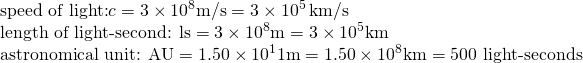 \[\begin{array}{l} \text{speed of light:}c=3\times10^8\text{m/s}=3\times10^5\phantom{\rule{0.2em}{0ex}}\text{km/s} \\ \text{length of light-second: ls}=3\times10^8\text{m}=3\times10^5\text{km} \\ \text{astronomical unit: AU}=1.50\times10^11\text{m}=1.50\times10^8\text{km}=500\text{ light-seconds} \end{array}\]