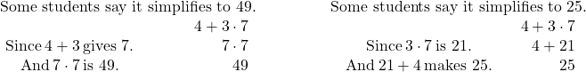 \begin{array}{cccc}\hfill \text{Some students say it simplifies to 49.}\hfill & \phantom{\rule{2em}{0ex}}& & \hfill \text{Some students say it simplifies to 25.}\hfill \\ \begin{array}{ccc}& & \hfill 4+3\cdot 7\hfill \\ \text{Since}\phantom{\rule{0.2em}{0ex}}4+3\phantom{\rule{0.2em}{0ex}}\text{gives 7.}\hfill & \phantom{\rule{2em}{0ex}}& \hfill 7\cdot 7\hfill \\ \text{And}\phantom{\rule{0.2em}{0ex}}7\cdot 7\phantom{\rule{0.2em}{0ex}}\text{is 49.}\hfill & \phantom{\rule{2em}{0ex}}& \hfill 49\hfill \end{array}& & & \begin{array}{ccc}& & \hfill 4+3\cdot 7\hfill \\ \phantom{\rule{0.2em}{0ex}}\text{Since}\phantom{\rule{0.2em}{0ex}}3\cdot 7\phantom{\rule{0.2em}{0ex}}\text{is 21.}\hfill & & \hfill 4+21\hfill \\ \phantom{\rule{0.2em}{0ex}}\text{And}\phantom{\rule{0.2em}{0ex}}21+4\phantom{\rule{0.2em}{0ex}}\text{makes 25.}\hfill & & \hfill 25\hfill \end{array}\hfill \end{array}