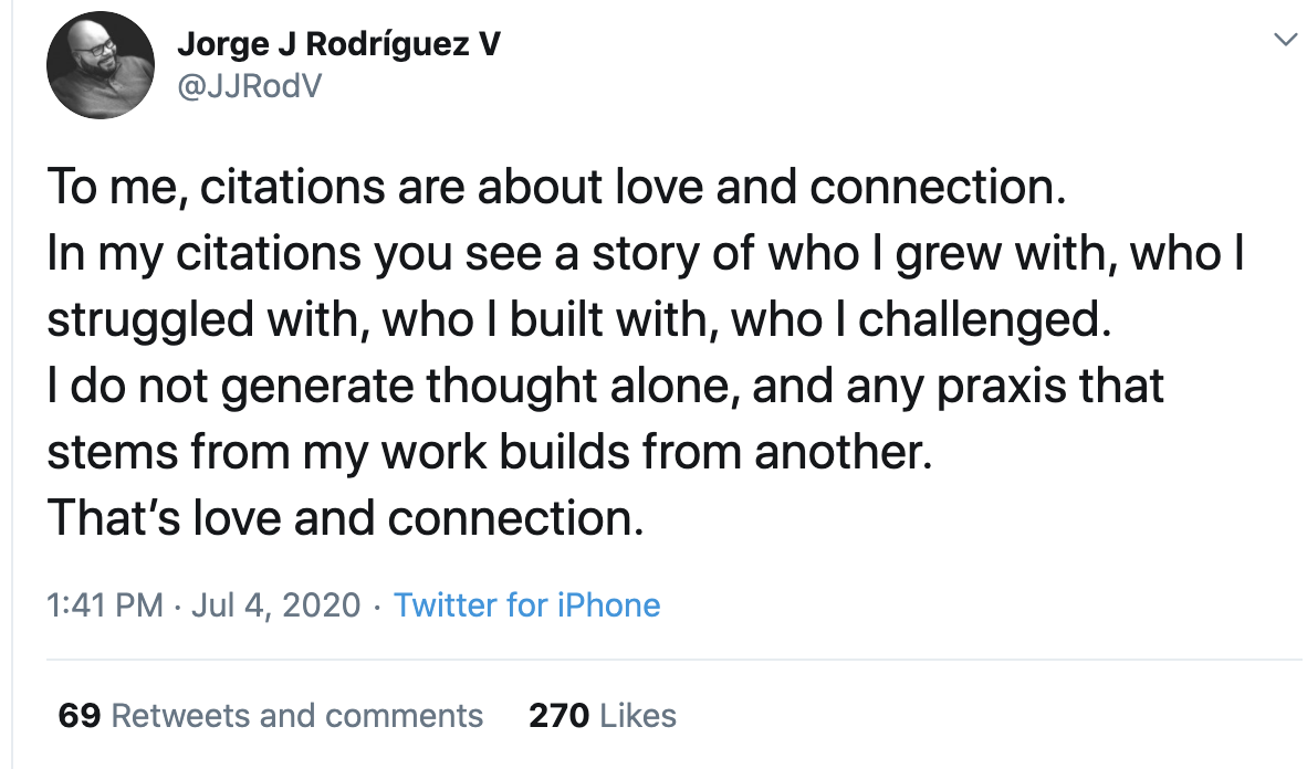 Image description: Tweet from Jorge J Rodriguez V @JJRodV Text from the tweet: To me, citations are about love and connection. In my citations you see a story of who I grew with, who I struggled with, who I built with, who I challenged. I do not generate thought alone, and any praxis that stems from my work builds from another. That’s love and connection.
