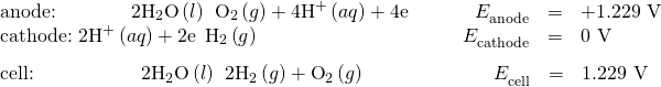 \begin{array}{c}\underset{¯}{\begin{array}{llllll}\text{anode:}\phantom{\rule{3.83em}{0ex}}2{\text{H}}_{2}\text{O}\left(l\right)\phantom{\rule{0.2em}{0ex}}⟶\phantom{\rule{0.2em}{0ex}}{\text{O}}_{2}\left(g\right)+{\text{4H}}^{\text{+}}\left(aq\right)+{\text{4e}}^{\text{−}}& & & \hfill {E}_{\text{anode}}^{°}& =\hfill & \text{+1.229 V}\hfill \\ \text{cathode:}\phantom{\rule{0.3em}{0ex}}2{\text{H}}^{\text{+}}\left(aq\right)+{\text{2e}}^{\text{−}}\phantom{\rule{0.2em}{0ex}}⟶\phantom{\rule{0.2em}{0ex}}{\text{H}}_{2}\left(g\right)\hfill & & & \hfill {E}_{\text{cathode}}^{°}& =\hfill & \text{0 V}\hfill \end{array}}\hfill \\ \begin{array}{cccccc}\text{cell:}\phantom{\rule{5.5em}{0ex}}2{\text{H}}_{2}\text{O}\left(l\right)\phantom{\rule{0.2em}{0ex}}⟶\phantom{\rule{0.2em}{0ex}}{\text{2H}}_{2}\left(g\right)+{\text{O}}_{2}\left(g\right)\hfill & & & \hfill \phantom{\rule{4em}{0ex}}{E}_{\text{cell}}^{°}& =\hfill & \text{−1.229 V}\hfill \end{array}\hfill \end{array}