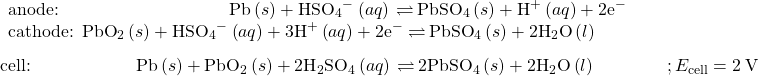 \begin{array}{l}\underset{¯}{\begin{array}{l}\text{anode:}\phantom{\rule{9.6em}{0ex}}\text{Pb}\left(s\right)+{\text{HSO}}_{4}{^-}^{\text{}}\left(aq\right)\phantom{\rule{0.2em}{0ex}}$\rightleftharpoons$\phantom{\rule{0.2em}{0ex}}{\text{PbSO}}_{4}\left(s\right)+{\text{H}}^{\text{+}}\left(aq\right)+{\text{2e}^-}^{\text{}}\\ {\text{cathode: PbO}}_{2}\left(s\right)+{\text{HSO}}_{4}{^-}^{\text{}}\left(aq\right)+{\text{3H}}^{\text{+}}\left(aq\right)+{\text{2e}^-}^{\text{}}\phantom{\rule{0.2em}{0ex}}$\rightleftharpoons$\phantom{\rule{0.2em}{0ex}}{\text{PbSO}}_{4}\left(s\right)+2{\text{H}}_{2}\text{O}\left(l\right)\phantom{\rule{9em}{0ex}}\end{array}}\\ \text{cell:}\phantom{\rule{5.93em}{0ex}}\text{Pb}\left(s\right)+{\text{PbO}}_{2}\left(s\right)+2{\text{H}}_{2}{\text{SO}}_{4}\left(aq\right)\phantom{\rule{0.2em}{0ex}}$\rightleftharpoons$\phantom{\rule{0.2em}{0ex}}{\text{2PbSO}}_{4}\left(s\right)+2{\text{H}}_{2}\text{O}\left(l\right)\phantom{\rule{4em}{0ex}}; {E}_{\text{cell}}=2\phantom{\rule{0.2em}{0ex}}\text{V}\end{array}