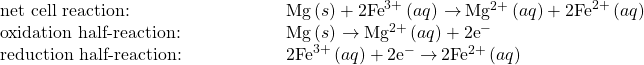 \begin{array}{cc}\text{net cell reaction:}\hfill & \phantom{\rule{5em}{0ex}}\text{Mg}\left(s\right)+{\text{2Fe}}^{3+}\left(aq\right)\phantom{\rule{0.2em}{0ex}}$\rightarrow$\phantom{\rule{0.2em}{0ex}}{\text{Mg}}^{2+}\left(aq\right)+2{\text{Fe}}^{2+}\left(aq\right)\hfill \\ \text{oxidation half-reaction:}\hfill & \phantom{\rule{5em}{0ex}}\text{Mg}\left(s\right)\phantom{\rule{0.2em}{0ex}}$\rightarrow$\phantom{\rule{0.2em}{0ex}}{\text{Mg}}^{2+}\left(aq\right)+2{\text{e}^-}^{\text{}}\hfill \\ \text{reduction half-reaction:}\hfill & \phantom{\rule{5em}{0ex}}{\text{2Fe}}^{3+}\left(aq\right)+{\text{2e}^-}^{\text{}}\phantom{\rule{0.2em}{0ex}}$\rightarrow$\phantom{\rule{0.2em}{0ex}}2{\text{Fe}}^{2+}\left(aq\right)\hfill \end{array}