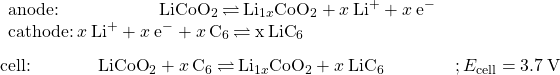 \begin{array}{l}\underset{¯}{\begin{array}{l}\text{anode:}\phantom{\rule{5.65em}{0ex}}{\text{LiCoO}}_{2}\phantom{\rule{0.2em}{0ex}}$\rightleftharpoons$\phantom{\rule{0.2em}{0ex}}{\text{Li}}_{1\text{−}x}{\text{CoO}}_{2}+x\phantom{\rule{0.2em}{0ex}}{\text{Li}}^{\text{+}}+x\phantom{\rule{0.2em}{0ex}}{\text{e}^-}^{\text{}}\phantom{\rule{8em}{0ex}}\\ \text{cathode:}\phantom{\rule{0.2em}{0ex}}x\phantom{\rule{0.2em}{0ex}}{\text{Li}}^{\text{+}}+x\phantom{\rule{0.2em}{0ex}}{\text{e}^-}^{\text{}}+x\phantom{\rule{0.2em}{0ex}}{\text{C}}_{6}\phantom{\rule{0.2em}{0ex}}$\rightleftharpoons$\phantom{\rule{0.2em}{0ex}}x\phantom{\rule{0.2em}{0ex}}{\text{LiC}}_{6}\end{array}}\\ \text{cell:}\phantom{\rule{3.8em}{0ex}}{\text{LiCoO}}_{2}+x\phantom{\rule{0.2em}{0ex}}{\text{C}}_{6}\phantom{\rule{0.2em}{0ex}}$\rightleftharpoons$\phantom{\rule{0.2em}{0ex}}{\text{Li}}_{1\text{−}x}{\text{CoO}}_{2}+x\phantom{\rule{0.2em}{0ex}}{\text{LiC}}_{6}\phantom{\rule{4em}{0ex}}; {E}_{\text{cell}}=3.7\phantom{\rule{0.2em}{0ex}}\text{V}\end{array}