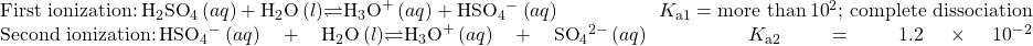 \begin{array}{}\\ \\ \text{First ionization:}\phantom{\rule{0.2em}{0ex}}{\text{H}}_{2}{\text{SO}}_{4}\left(aq\right)+{\text{H}}_{2}\text{O}\left(l\right)$\rightleftharpoons${\text{H}}_{3}{\text{O}}^{\text{+}}\left(aq\right)+{\text{HSO}}_{4}{^-}^{\text{}}\left(aq\right)\phantom{\rule{5em}{0ex}}{K}_{\text{a}1}=\text{more than}\phantom{\rule{0.2em}{0ex}}{10}^{\text{2}}\text{; complete dissociation}\\ \text{Second ionization:}\phantom{\rule{0.2em}{0ex}}{\text{HSO}}_{4}{^-}^{\text{}}\left(aq\right)+{\text{H}}_{2}\text{O}\left(l\right)$\rightleftharpoons${\text{H}}_{3}{\text{O}}^{\text{+}}\left(aq\right)+{\text{SO}}_{4}{}^{2-}\left(aq\right)\phantom{\rule{5em}{0ex}}{K}_{\text{a}2}=1.2\phantom{\rule{0.2em}{0ex}}\times\phantom{\rule{0.2em}{0ex}}{10}^{-2}\end{array}