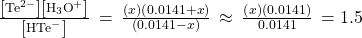 \frac{\left[{\text{Te}}^{2-}\right]\left[{\text{H}}_{3}{\text{O}}^{\text{+}}\right]}{\left[{\text{HTe}^-}^{\text{}}\right]}\phantom{\rule{0.2em}{0ex}}=\phantom{\rule{0.2em}{0ex}}\frac{\left(x\right)\left(0.0141+x\right)}{\left(0.0141-x\right)}\phantom{\rule{0.2em}{0ex}}\approx \phantom{\rule{0.2em}{0ex}}\frac{\left(x\right)\left(0.0141\right)}{0.0141}\phantom{\rule{0.2em}{0ex}}=1.5\phantom{\rule{0.2em}{0ex}}\text{\times}\phantom{\rule{0.2em}{0ex}}{10}^{-11}