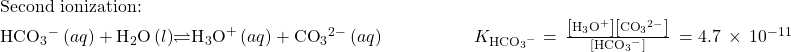 \begin{array}{l}\text{Second ionization:}\\ {\text{HCO}}_{3}{^-}^{\text{}}\left(aq\right)+{\text{H}}_{2}\text{O}\left(l\right)$\rightleftharpoons${\text{H}}_{3}{\text{O}}^{\text{+}}\left(aq\right)+{\text{CO}}_{3}{^{2-}}^{}\left(aq\right)\phantom{\rule{5em}{0ex}}{K}_{{\text{HCO}}_{3}{^-}^{\text{}}}=\phantom{\rule{0.2em}{0ex}}\frac{\left[{\text{H}}_{3}{\text{O}}^{\text{+}}\right]\left[{\text{CO}}_{3}{^{2-}}^{}\right]}{\left[{\text{HCO}}_{3}{^-}^{\text{}}\right]}\phantom{\rule{0.2em}{0ex}}=4.7\phantom{\rule{0.2em}{0ex}}\times\phantom{\rule{0.2em}{0ex}}{10}^{-11}\end{array}