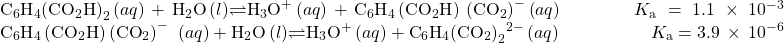 \begin{array}{}\\ \\ {\text{C}}_{6}{\text{H}}_{4}{\left({\text{CO}}_{2}\text{H}\right)}_{2}\left(aq\right)+{\text{H}}_{2}\text{O}\left(l\right)$\rightleftharpoons${\text{H}}_{3}{\text{O}}^{\text{+}}\left(aq\right)+{\text{C}}_{6}{\text{H}}_{4}\left({\text{CO}}_{2}\text{H}\right)\phantom{\rule{0.2em}{0ex}}{\left({\text{CO}}_{2}\right)}^-{\text{}}\left(aq\right)\phantom{\rule{4em}{0ex}}{K}_{\text{a}}=1.1\phantom{\rule{0.2em}{0ex}}\times\phantom{\rule{0.2em}{0ex}}{10}^{-3}\\ {\text{C}}_{6}{\text{H}}_{4}\left({\text{CO}}_{2}\text{H}\right)\left({\text{CO}}_{2}\right)^-\phantom{\rule{0.2em}{0ex}}\left(aq\right)+{\text{H}}_{2}\text{O}\left(l\right)$\rightleftharpoons${\text{H}}_{3}{\text{O}}^{\text{+}}\left(aq\right)+{\text{C}}_{6}{\text{H}}_{4}{\left({\text{CO}}_{2}\right)}_{2}{}^{2-}\left(aq\right)\phantom{\rule{5em}{0ex}}{K}_{\text{a}}=3.9\phantom{\rule{0.2em}{0ex}}\times\phantom{\rule{0.2em}{0ex}}{10}^{-6}\end{array}