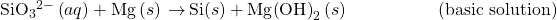 {\text{SiO}}_{3}{}^{2-}\left(aq\right)+\text{Mg}\left(s\right)\phantom{\rule{0.2em}{0ex}}$\rightarrow$\phantom{\rule{0.2em}{0ex}}\text{Si}\left(s\right)+\text{Mg}{\left(\text{OH}\right)}_{2}\left(s\right)\phantom{\rule{5em}{0ex}}\text{(basic solution)}