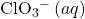 {\text{ClO}}_{3}{^-}^{\text{}}\left(aq\right)