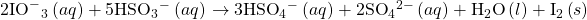 2{\text{IO}^-}_{3}{}^{\text{−}}\left(aq\right)+5{\text{HSO}}_{3}{^-}^{\text{−}}\left(aq\right)\phantom{\rule{0.2em}{0ex}}$\rightarrow$\phantom{\rule{0.2em}{0ex}}3{\text{HSO}}_{4}{^-}^{\text{−}}\left(aq\right)+2{\text{SO}}_{4}{}^{2-}\left(aq\right)+{\text{H}}_{2}\text{O}\left(l\right)+{\text{I}}_{2}\left(s\right)