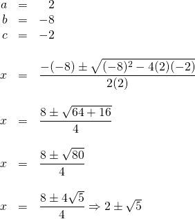 \begin{array}{rrl} \\ \\ \\ \\ \\ \\ \\ \\ \\ \\ \\ \\ \\ a&=&\phantom{-}2 \\ b&=&-8 \\ c&=&-2 \\ \\ x&=&\dfrac{-(-8)\pm \sqrt{(-8)^2-4(2)(-2)}}{2(2)} \\ \\ x&=&\dfrac{8\pm \sqrt{64+16}}{4} \\ \\ x&=&\dfrac{8\pm \sqrt{80}}{4} \\ \\ x&=&\dfrac{8\pm 4\sqrt{5}}{4}\Rightarrow 2\pm \sqrt{5} \end{array}