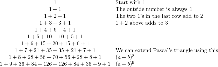 \begin{array}{cl} 1&\text{Start with 1} \\ 1+1&\text{The outside number is always 1} \\ 1+2+1&\text{The two 1's in the last row add to 2} \\ 1+3+3+1&1+2 \text{ above adds to 3} \\ 1+4+6+4+1& \\ 1+5+10+10+5+1& \\ 1+6+15+20+15+6+1& \\ 1+7+21+35+35+21+7+1 & \text{We can extend Pascal's triangle using this} \\ 1+8+28+56+70+56+28+8+1&(a+b)^8 \\ 1+9+36+84+126+126+84+36+9+1&(a+b)^9 \\ \end{array}