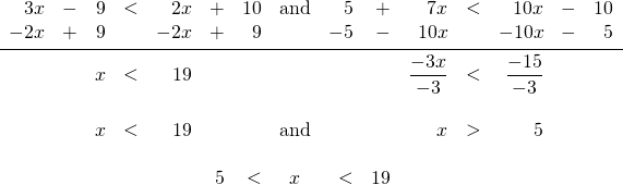 \begin{array}{rrrrrrrcrrrrrrr} \\ \\ \\ \\ \\ 3x&-&9&<&2x&+&10&\text{and}&5&+&7x&<&10x&-&10 \\ -2x&+&9&&-2x&+&9&&-5&-&10x&&-10x&-&5 \\ \midrule &&x&<&19&&&&&&\dfrac{-3x}{-3}&<&\dfrac{-15}{-3}&& \\ \\ &&x&<&19&&&\text{and}&&&x&>&5&& \\ \\ &&&&&5&<&x&<&19&&&&& \end{array}