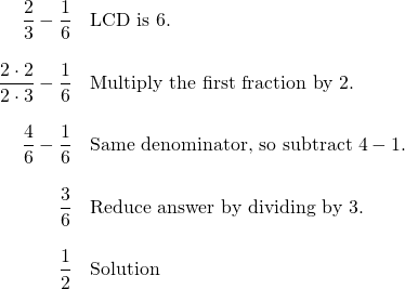 \begin{array}{rl} \dfrac{2}{3}-\dfrac{1}{6} & \text{LCD is 6.} \\ \\ \dfrac{2\cdot 2}{2\cdot 3}-\dfrac{1}{6}& \text{Multiply the first fraction by 2.} \\ \\ \dfrac{4}{6}-\dfrac{1}{6} & \text{Same denominator, so subtract }4-1. \\ \\ \dfrac{3}{6}& \text{Reduce answer by dividing by 3.} \\ \\ \dfrac{1}{2} & \text{Solution} \end{array}
