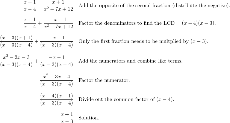 \begin{array}{rl} \dfrac{x+1}{x-4}-\dfrac{x+1}{x^2-7x+12}&\text{Add the opposite of the second fraction (distribute the negative).} \\ \\ \dfrac{x+1}{x-4}+\dfrac{-x-1}{x^2-7x+12}&\text{Factor the denominators to find the LCD}=(x-4)(x-3). \\ \\ \dfrac{(x-3)(x+1)}{(x-3)(x-4)}+\dfrac{-x-1}{(x-3)(x-4)}&\text{Only the first fraction needs to be multplied by }(x-3). \\ \\ \dfrac{x^2-2x-3}{(x-3)(x-4)}+\dfrac{-x-1}{(x-3)(x-4)}&\text{Add the numerators and combine like terms.} \\ \\ \dfrac{x^2-3x-4}{(x-3)(x-4)}&\text{Factor the numerator.} \\ \\ \dfrac{(x-4)(x+1)}{(x-3)(x-4)}&\text{Divide out the common factor of }(x-4). \\ \\ \dfrac{x+1}{x-3}&\text{Solution.} \end{array}