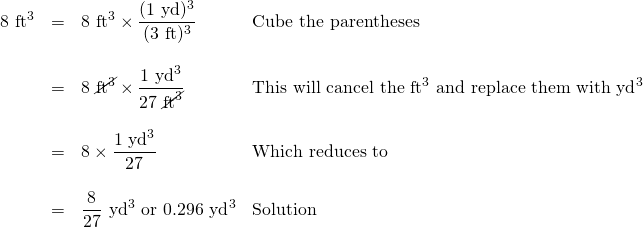 \begin{array}{rrll} 8\text{ ft}^3&=&8\text{ ft}^3 \times \dfrac{(1\text{ yd})^3}{(3\text{ ft})^3}&\text{Cube the parentheses} \\ \\ &=&8\text{ }\cancel{\text{ft}^3}\times \dfrac{1\text{ yd}^3}{27\text{ }\cancel{\text{ft}^3}}&\text{This will cancel the ft}^3\text{ and replace them with yd}^3 \\ \\ &=&8\times \dfrac{1\text{ yd}^3}{27}&\text{Which reduces to} \\ \\ &=&\dfrac{8}{27}\text{ yd}^3\text{ or }0.296\text{ yd}^3&\text{Solution} \end{array}