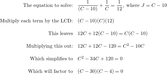 \begin{array}{rl} \text{The equation to solve:}& \dfrac{1}{(C-10)}+\dfrac{1}{C}=\dfrac{1}{12}, \text{ where }J=C-10 \\ \\ \text{Multiply each term by the LCD:}&(C-10)(C)(12) \\ \\ \text{This leaves}&12C+12(C-10)=C(C-10) \\ \\ \text{Multiplying this out:}&12C+12C-120=C^2-10C \\ \\ \text{Which simplifies to}&C^2-34C+120=0 \\ \\ \text{Which will factor to}& (C-30)(C-4) = 0 \end{array}
