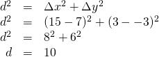 \begin{array}{rrl} \\ \\ \\ d^2& =& \Delta x^2 + \Delta y^2\\ d^2 &=& (15-7)^2 + (3 - -3)^2\\ d^2& =& 8^2 + 6^2 \\ d&=&10 \end{array}