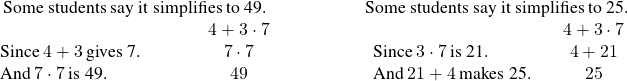 \begin{array}{cccc}\hfill \text{Some students say it simplifies to 49.}\hfill & \phantom{\rule{2em}{0ex}}& & \hfill \text{Some students say it simplifies to 25.}\hfill \\ \begin{array}{ccc}& & \hfill 4+3\cdot 7\hfill \\ \text{Since}\phantom{\rule{0.2em}{0ex}}4+3\phantom{\rule{0.2em}{0ex}}\text{gives 7.}\hfill & \phantom{\rule{2em}{0ex}}& \hfill 7\cdot 7\hfill \\ \text{And}\phantom{\rule{0.2em}{0ex}}7\cdot 7\phantom{\rule{0.2em}{0ex}}\text{is 49.}\hfill & \phantom{\rule{2em}{0ex}}& \hfill 49\hfill \end{array}& & & \begin{array}{ccc}& & \hfill 4+3\cdot 7\hfill \\ \phantom{\rule{0.2em}{0ex}}\text{Since}\phantom{\rule{0.2em}{0ex}}3\cdot 7\phantom{\rule{0.2em}{0ex}}\text{is 21.}\hfill & & \hfill 4+21\hfill \\ \phantom{\rule{0.2em}{0ex}}\text{And}\phantom{\rule{0.2em}{0ex}}21+4\phantom{\rule{0.2em}{0ex}}\text{makes 25.}\hfill & & \hfill 25\hfill \end{array}\hfill \end{array}