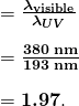  \begin{array}{r @{{}={}}l} & \boldsymbol{\frac{\lambda _{\textbf{visible}}}{\lambda _{UV}}} \\[1em] & \boldsymbol{\frac{380 \;\textbf{nm}}{193 \;\textbf{nm}}} \\[1em] & \boldsymbol{1.97}. \end{array} 