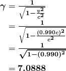 \begin{array} {r @{{}={}}l} \boldsymbol{\gamma} & \boldsymbol{\frac{1}{\sqrt{1 - \frac{v^2}{c^2}}}} \\[1em] & \boldsymbol{\frac{1}{\sqrt{1 - \frac{(0.990 c)^2}{c^2}}}} \\[1em] & \boldsymbol{\frac{1}{\sqrt{1 - (0.990)^2}}} \\[1em] & \boldsymbol{7.0888} \end{array}