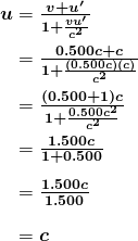 \begin{array}{r @{{}={}}l} \boldsymbol{u} & \boldsymbol{\frac{v+u ^{\prime}}{1+ \frac{vu ^{\prime}}{c^2}}} \\[1em] & \boldsymbol{\frac{0.500c+c}{1+ \frac{(0.500c)(c)}{c^2}}} \\[1em] & \boldsymbol{\frac{(0.500+1)c}{1+ \frac{0.500c^2}{c^2}}} \\[1em] & \boldsymbol{\frac{1.500c}{1+0.500}} \\[1em] & \boldsymbol{\frac{1.500c}{1.500}} \\[1em] & \boldsymbol{c} \end{array}