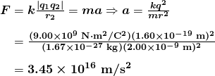  \begin{array}{r @{{}={}} l} \boldsymbol{F} & \boldsymbol{k \frac{|q_1 q_2|}{r_2}} = \boldsymbol{ma} \Rightarrow \boldsymbol{a} = \boldsymbol{\frac{kq^2}{mr^2}} \\[1em] & \boldsymbol{\frac{(9.00 \times 10^9 \;\textbf{N} \cdot \textbf{m}^2 / \textbf{C}^2)(1.60 \times 10^{-19} \;\textbf{m})^2}{(1.67 \times 10^{-27} \;\textbf{kg})(2.00 \times 10^{-9} \;\textbf{m})^2}} \\[1em] & \boldsymbol{3.45 \times 10^{16} \;\textbf{m} / \textbf{s}^2} \end{array}  